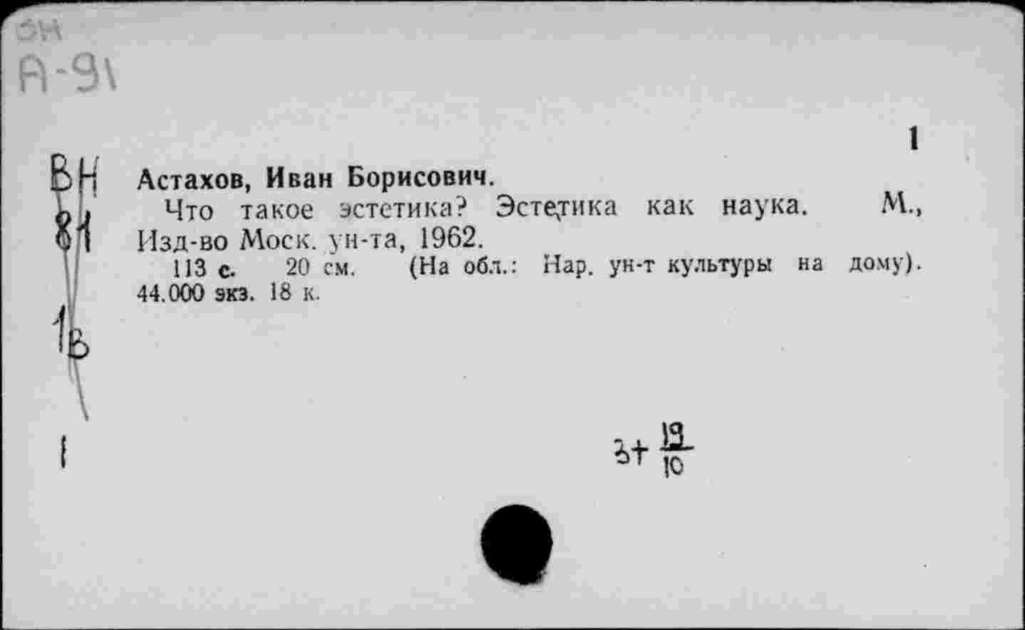 ﻿1
Астахов, Иван Борисович.
Что такое эстетика? Эстетика как наука. М., Изд-во Моск, ун-та, 1962.
113 с. 20 см. (На обл.: Нар. ун-т культуры на дому). 44.000 экз. 18 к.
II

10